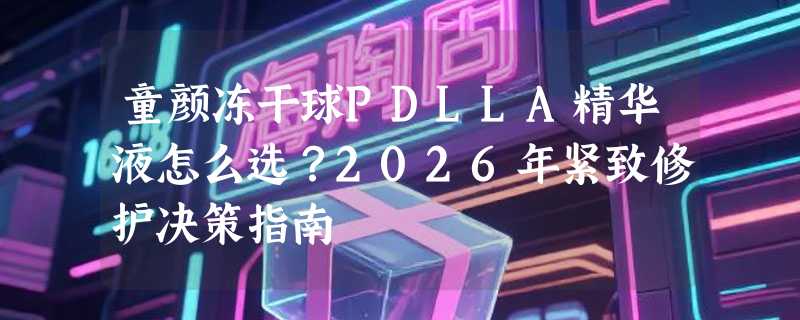 童颜冻干球PDLLA精华液怎么选？2026年紧致修护决策指南