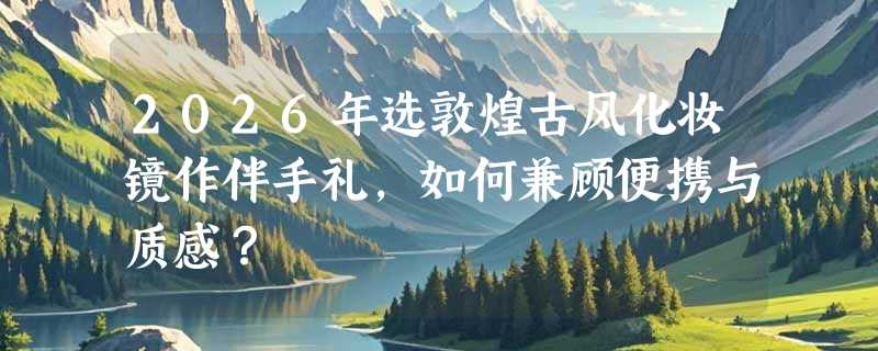 2026年选敦煌古风化妆镜作伴手礼，如何兼顾便携与质感？