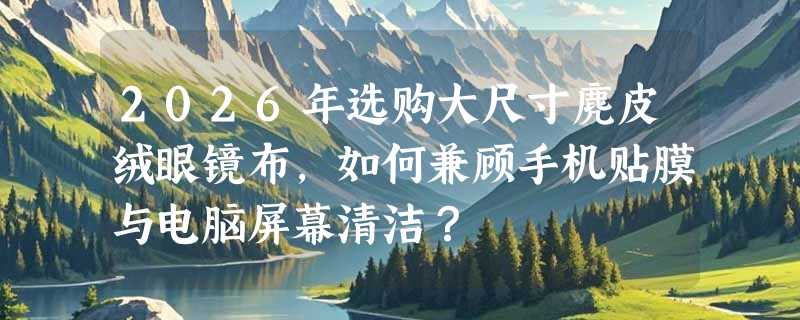 2026年选购大尺寸麂皮绒眼镜布，如何兼顾手机贴膜与电脑屏幕清洁？
