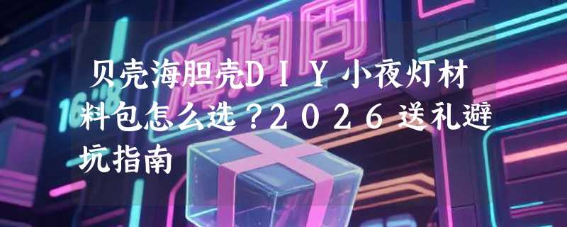 贝壳海胆壳DIY小夜灯材料包怎么选？2026送礼避坑指南