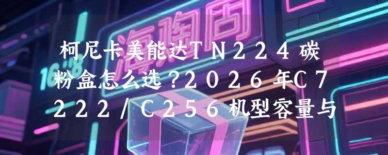 柯尼卡美能达TN224碳粉盒怎么选？2026年C7222/C256机型容量与成本决策指南