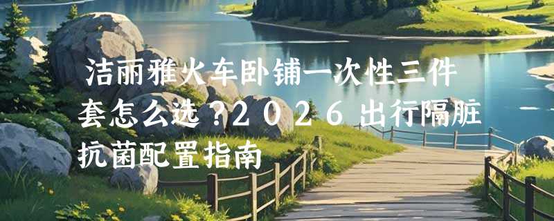 洁丽雅火车卧铺一次性三件套怎么选？2026出行隔脏抗菌配置指南