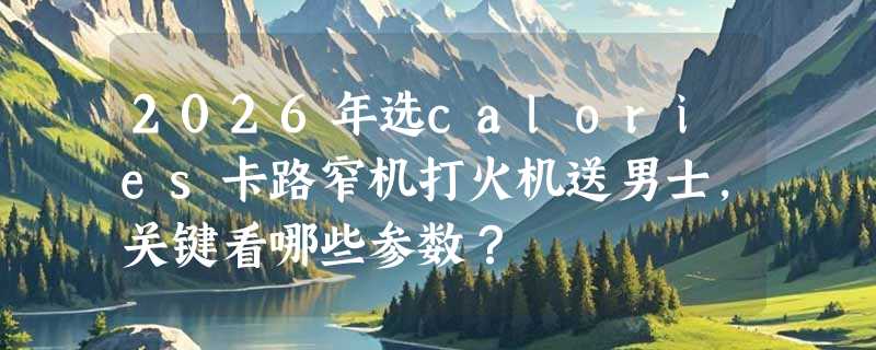 2026年选calories卡路窄机打火机送男士，关键看哪些参数？