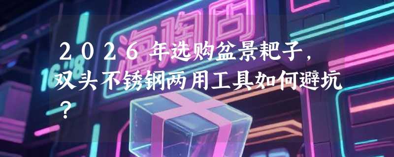 2026年选购盆景耙子，双头不锈钢两用工具如何避坑？
