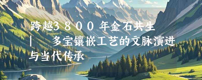 跨越3800年金石共生 | 多宝镶嵌工艺的文脉演进与当代传承