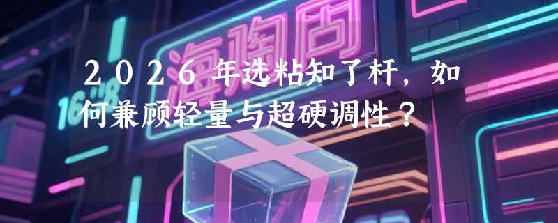 2026年选粘知了杆，如何兼顾轻量与超硬调性？
