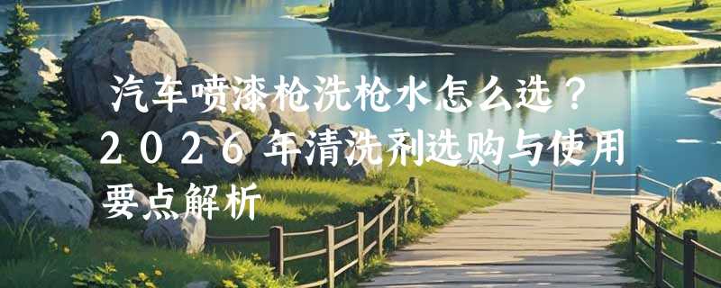 汽车喷漆枪洗枪水怎么选？2026年清洗剂选购与使用要点解析