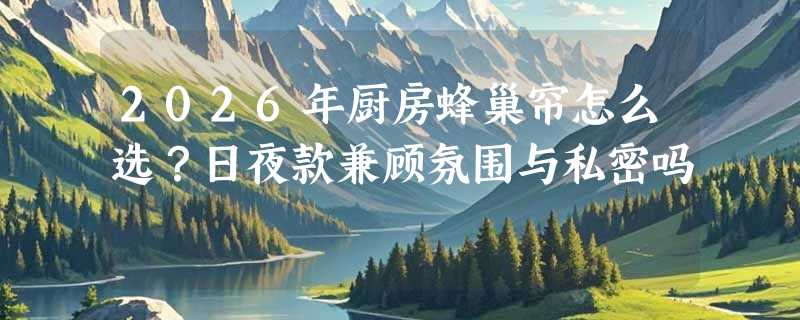 2026年厨房蜂巢帘怎么选？日夜款兼顾氛围与私密吗