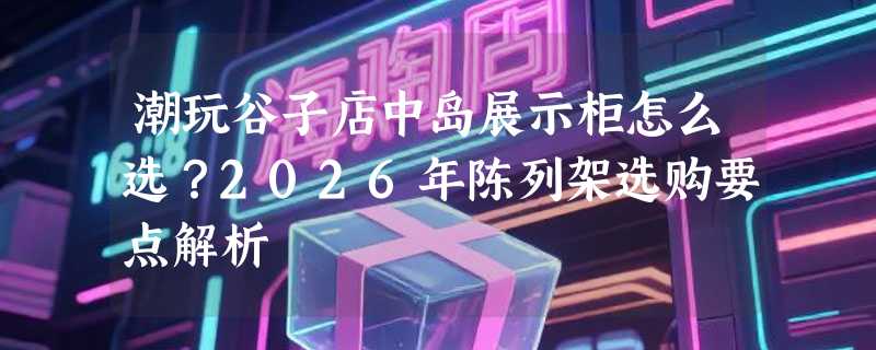 潮玩谷子店中岛展示柜怎么选？2026年陈列架选购要点解析