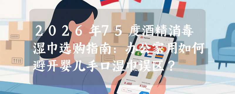 2026年75度酒精消毒湿巾选购指南：办公家用如何避开婴儿手口湿巾误区？