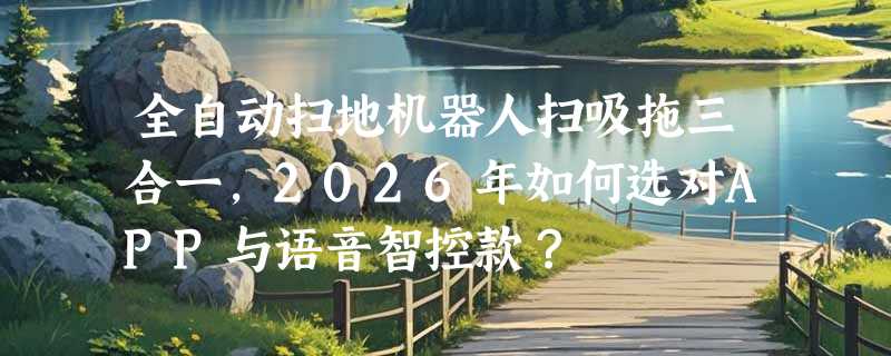 全自动扫地机器人扫吸拖三合一，2026年如何选对APP与语音智控款？