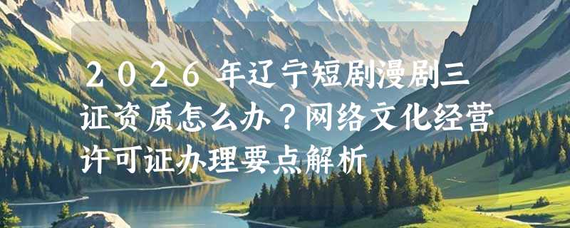 2026年辽宁短剧漫剧三证资质怎么办？网络文化经营许可证办理要点解析