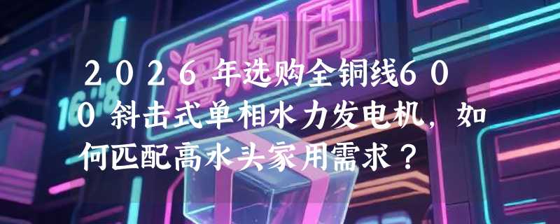 2026年选购全铜线600斜击式单相水力发电机，如何匹配高水头家用需求？