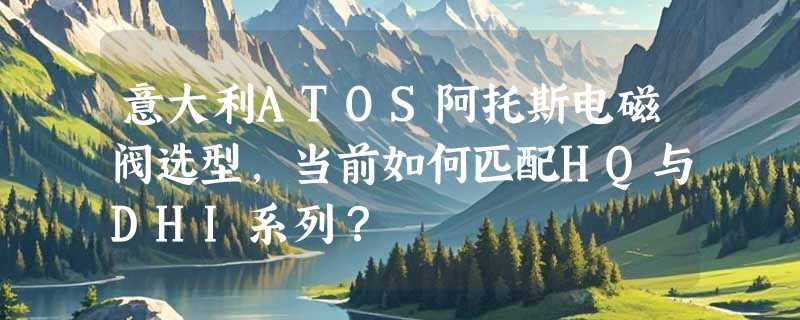 意大利ATOS阿托斯电磁阀选型，当前如何匹配HQ与DHI系列？