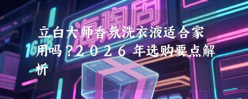 立白大师香氛洗衣液适合家用吗？2026年选购要点解析