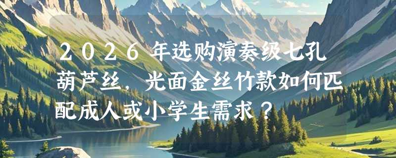 2026年选购演奏级七孔葫芦丝，光面金丝竹款如何匹配成人或小学生需求？