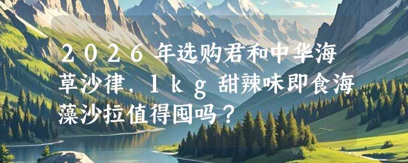 2026年选购君和中华海草沙律，1kg甜辣味即食海藻沙拉值得囤吗？