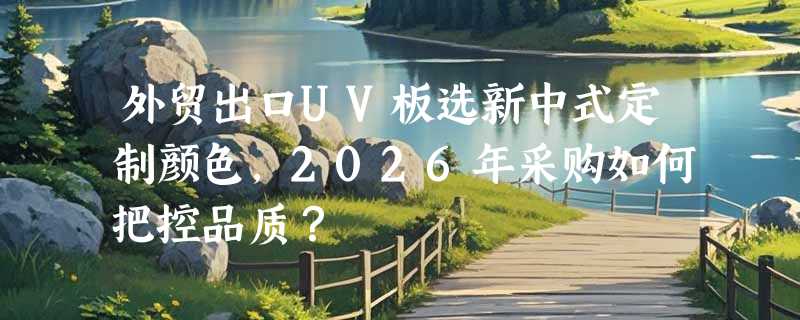 外贸出口UV板选新中式定制颜色，2026年采购如何把控品质？