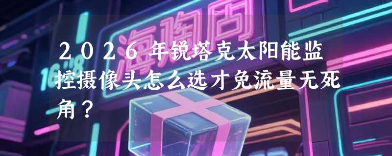 2026年锐塔克太阳能监控摄像头怎么选才免流量无死角？