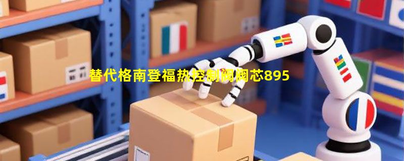 替代格南登福热控制阀阀芯89560169当前如何选型才稳妥？