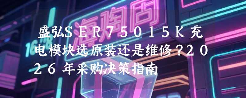 盛弘SER75015K充电模块选原装还是维修？2026年采购决策指南