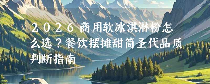 2026商用软冰淇淋粉怎么选？餐饮摆摊甜筒圣代品质判断指南