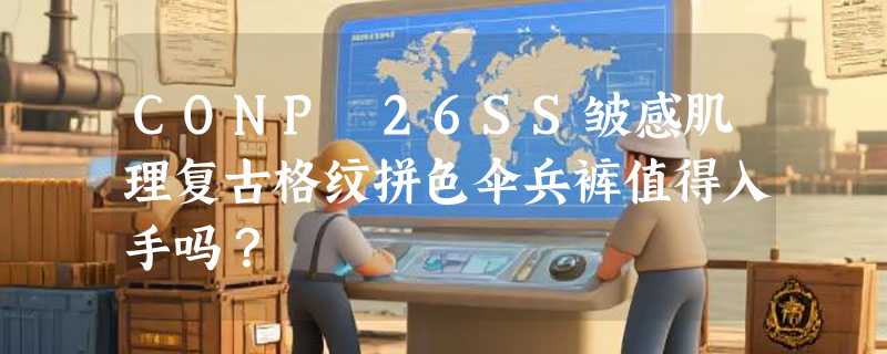 CONP 26SS皱感肌理复古格纹拼色伞兵裤值得入手吗？