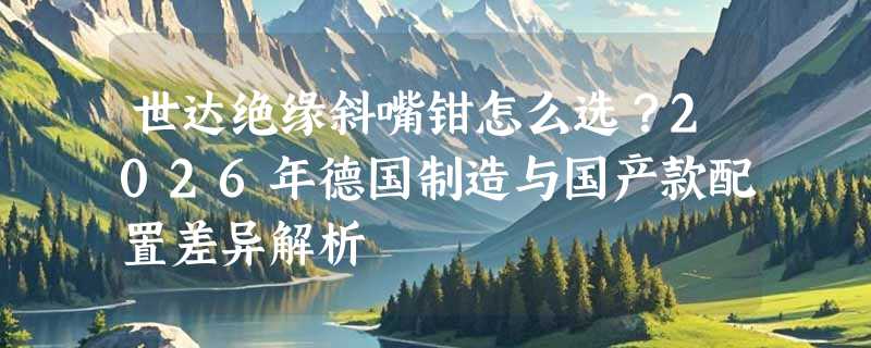 世达绝缘斜嘴钳怎么选？2026年德国制造与国产款配置差异解析
