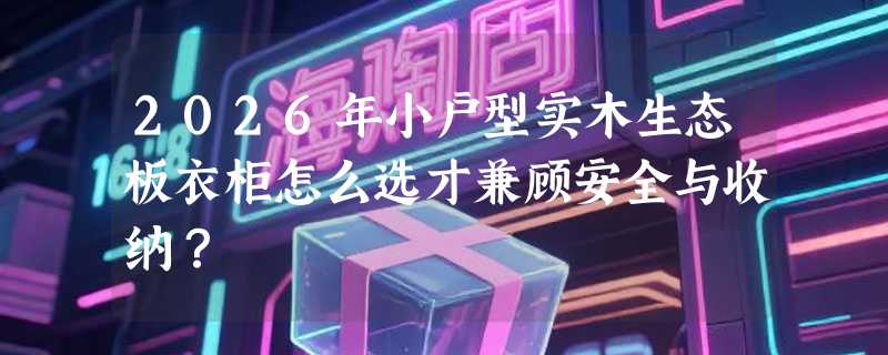 2026年小户型实木生态板衣柜怎么选才兼顾安全与收纳？