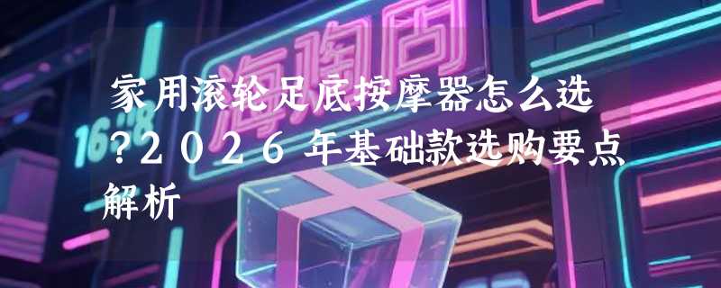 家用滚轮足底按摩器怎么选？2026年基础款选购要点解析