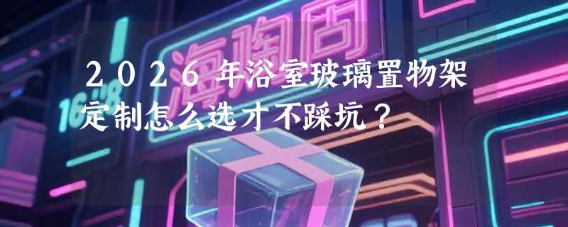 2026年浴室玻璃置物架定制怎么选才不踩坑？