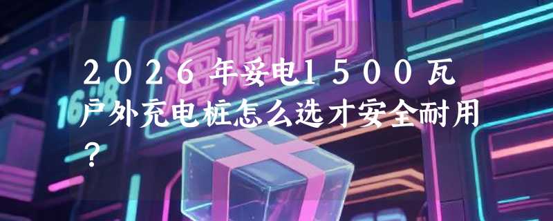 2026年妥电1500瓦户外充电桩怎么选才安全耐用？
