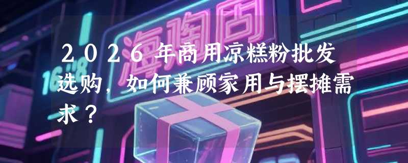2026年商用凉糕粉批发选购，如何兼顾家用与摆摊需求？
