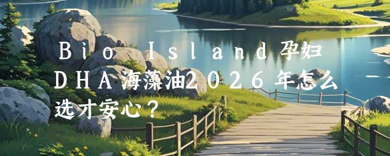 Bio Island孕妇DHA海藻油2026年怎么选才安心？