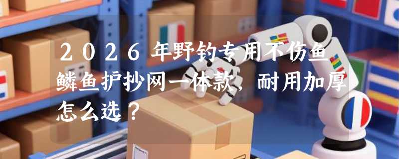 2026年野钓专用不伤鱼鳞鱼护抄网一体款，耐用加厚怎么选？
