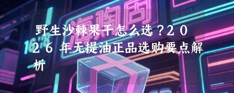 野生沙棘果干怎么选？2026年无提油正品选购要点解析