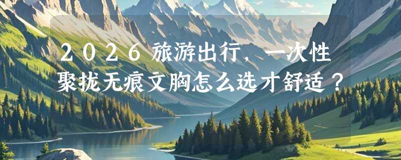2026旅游出行，一次性聚拢无痕文胸怎么选才舒适？