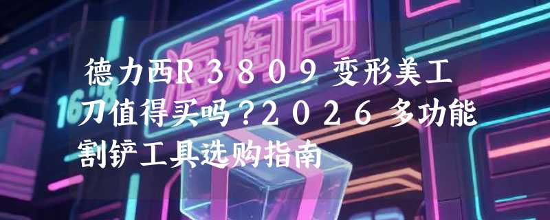 德力西R3809变形美工刀值得买吗？2026多功能割铲工具选购指南
