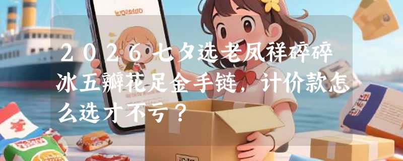 2026七夕选老凤祥碎碎冰五瓣花足金手链，计价款怎么选才不亏？