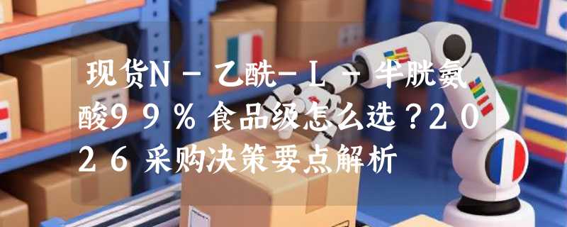 现货N-乙酰-L-半胱氨酸99%食品级怎么选？2026采购决策要点解析