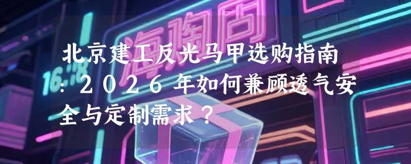 北京建工反光马甲选购指南：2026年如何兼顾透气安全与定制需求？