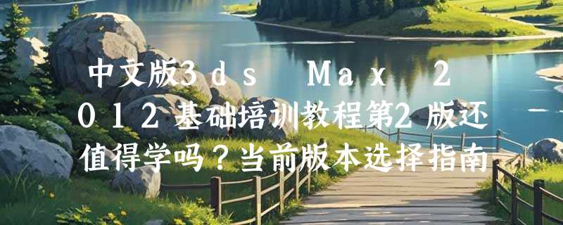 中文版3ds Max 2012基础培训教程第2版还值得学吗？当前版本选择指南