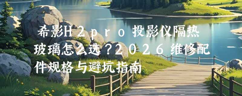 希影H2pro投影仪隔热玻璃怎么选？2026维修配件规格与避坑指南