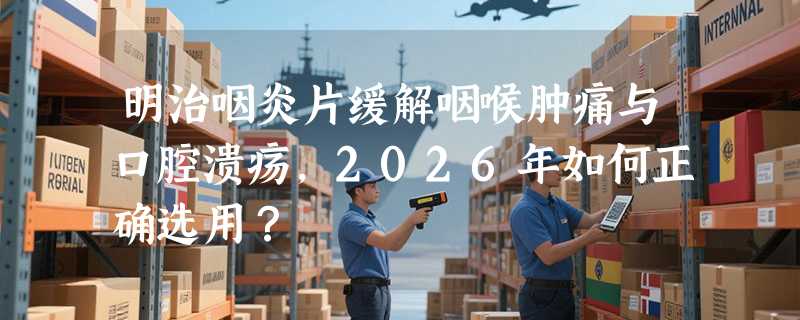 明治咽炎片缓解咽喉肿痛与口腔溃疡，2026年如何正确选用？