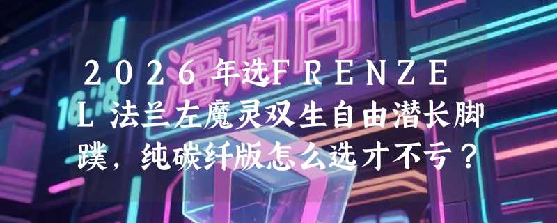 2026年选FRENZEL法兰左魔灵双生自由潜长脚蹼，纯碳纤版怎么选才不亏？