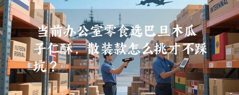 当前办公室零食选巴旦木瓜子仁酥，散装款怎么挑才不踩坑？