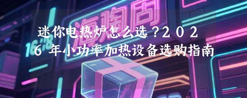 迷你电热炉怎么选？2026年小功率加热设备选购指南