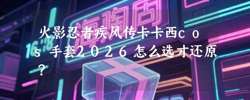 火影忍者疾风传卡卡西cos手套2026怎么选才还原？