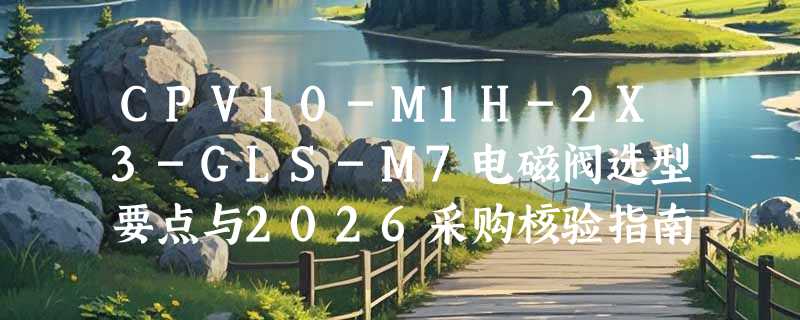 CPV10-M1H-2X3-GLS-M7电磁阀选型要点与2026采购核验指南