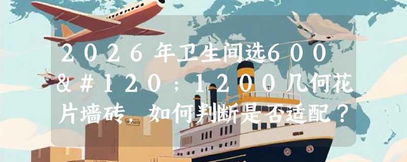 2026年卫生间选600x1200几何花片墙砖，如何判断是否适配？